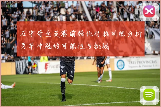 石宇奇全英赛前强化对抗训练分析男单冲冠的可能性与挑战