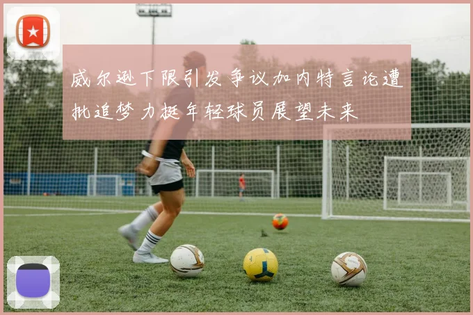威尔逊下限引发争议加内特言论遭批追梦力挺年轻球员展望未来