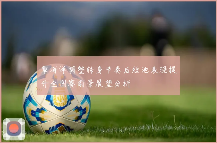 覃海洋调整转身节奏后短池表现提升全国赛前景展望分析