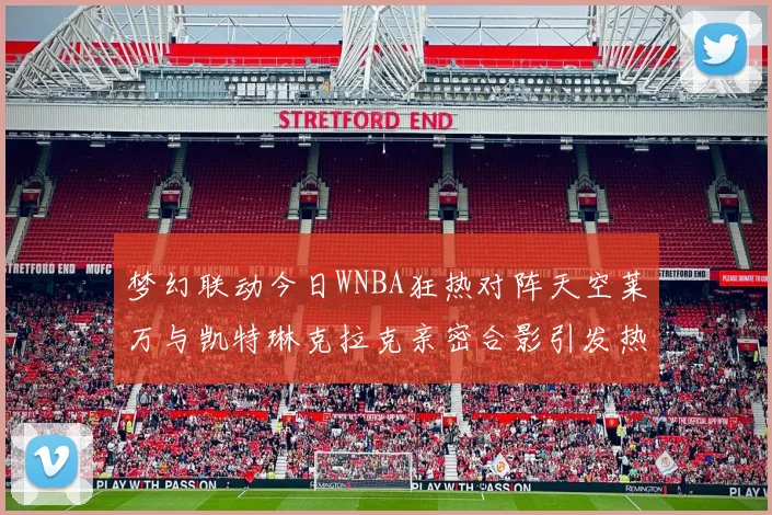 梦幻联动今日WNBA狂热对阵天空莱万与凯特琳克拉克亲密合影引发热议
