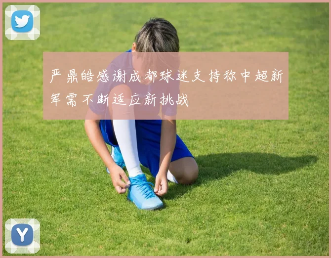 严鼎皓感谢成都球迷支持称中超新军需不断适应新挑战