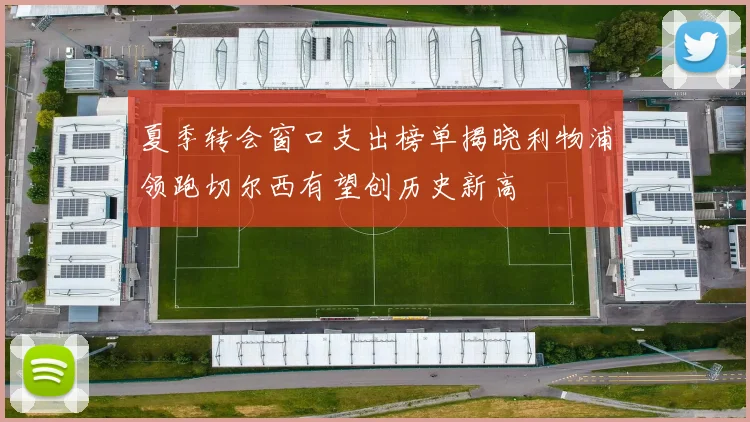 夏季转会窗口支出榜单揭晓利物浦领跑切尔西有望创历史新高